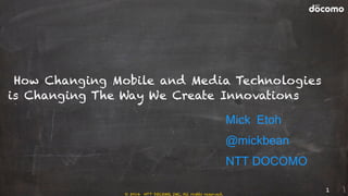 © 2014 NTT DOCOMO, INC. All rights reserved.
How Changing Mobile and Media Technologies
is Changing The Way We Create Innovations
Mick Etoh
@mickbean
NTT DOCOMO
1
 