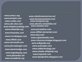 www.smecc.org         www.roboticstomorrow.net
www.techpin.com       www.knowyourmeme.com
 www.voidix.com        www.honeynet.org
www.cdn.cbsi.com      www.electric-motorbike.net
www.thetelecomblog.com www.sewalot.com
 www.wikipedia.org     www.privateline.com
 www.freewebs.com      www.cliffski.deviantart.com
                       www.etsy.com
 www.irvindelapaz.com
                       www.capeoldradio.com
 www.lifthill.com      www.vixenvonvintage.blogspot.com
www.microsoft.com       www.wikipedia.org
www.phonebanger.com     www.activeden.com
 www.electricedge.com   www.oldtechnology.net
                        www.simple.wikipedia.org
 www.highdisplay.com
                         www.inquisitr.com
  www.jebswebs.net
                        www.tips4pcfree.blogspot.com
 www.socialbrite.org
 