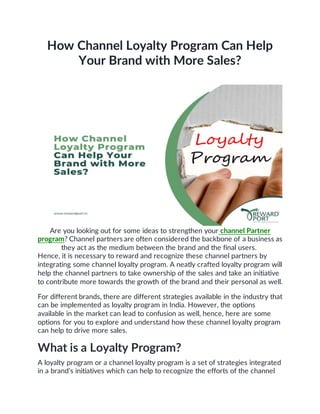 How Channel Loyalty Program Can Help
Your Brand with More Sales?
Are you looking out for some ideas to strengthen your channel Partner
program? Channel partners are often considered the backbone of a business as
they act as the medium between the brand and the final users.
Hence, it is necessary to reward and recognize these channel partners by
integrating some channel loyalty program. A neatly crafted loyalty program will
help the channel partners to take ownership of the sales and take an initiative
to contribute more towards the growth of the brand and their personal as well.
For different brands, there are different strategies available in the industry that
can be implemented as loyalty program in India. However, the options
available in the market can lead to confusion as well, hence, here are some
options for you to explore and understand how these channel loyalty program
can help to drive more sales.
What is a Loyalty Program?
A loyalty program or a channel loyalty program is a set of strategies integrated
in a brand’s initiatives which can help to recognize the efforts of the channel
 