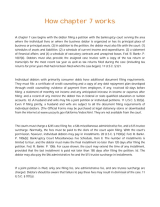 How chapter 7 works

A chapter 7 case begins with the debtor filing a petition with the bankruptcy court serving the area
where the individual lives or where the business debtor is organized or has its principal place of
business or principal assets. (3) In addition to the petition, the debtor must also file with the court: (1)
schedules of assets and liabilities; (2) a schedule of current income and expenditures; (3) a statement
of financial affairs; and (4) a schedule of executory contracts and unexpired leases. Fed. R. Bankr. P.
1007(b). Debtors must also provide the assigned case trustee with a copy of the tax return or
transcripts for the most recent tax year as well as tax returns filed during the case (including tax
returns for prior years that had not been filed when the case began). 11 U.S.C. § 521.



Individual debtors with primarily consumer debts have additional document filing requirements.
They must file: a certificate of credit counseling and a copy of any debt repayment plan developed
through credit counseling; evidence of payment from employers, if any, received 60 days before
filing; a statement of monthly net income and any anticipated increase in income or expenses after
filing; and a record of any interest the debtor has in federal or state qualified education or tuition
accounts. Id. A husband and wife may file a joint petition or individual petitions. 11 U.S.C. § 302(a).
Even if filing jointly, a husband and wife are subject to all the document filing requirements of
individual debtors. (The Official Forms may be purchased at legal stationery stores or downloaded
from the internet at www.uscourts.gov/bkforms/index.html. They are not available from the court.



The courts must charge a $245 case filing fee, a $46 miscellaneous administrative fee, and a $15 trustee
surcharge. Normally, the fees must be paid to the clerk of the court upon filing. With the court's
permission, however, individual debtors may pay in installments. 28 U.S.C. § 1930(a); Fed. R. Bankr.
P. 1006(b); Bankruptcy Court Miscellaneous Fee Schedule, Item 8. The number of installments is
limited to four, and the debtor must make the final installment no later than 120 days after filing the
petition. Fed. R. Bankr. P. 1006. For cause shown, the court may extend the time of any installment,
provided that the last installment is paid not later than 180 days after filing the petition. Id. The
debtor may also pay the $46 administrative fee and the $15 trustee surcharge in installments.



If a joint petition is filed, only one filing fee, one administrative fee, and one trustee surcharge are
charged. Debtors should be aware that failure to pay these fees may result in dismissal of the case. 11
U.S.C. § 707(a).
 