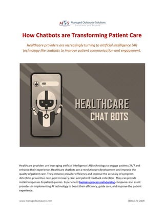 www.managedoutsource.com (800) 670-2809
How Chatbots are Transforming Patient Care
Healthcare providers are increasingly turning to artificial intelligence (AI)
technology like chatbots to improve patient communication and engagement.
Healthcare providers are leveraging artificial intelligence (AI) technology to engage patients 24/7 and
enhance their experience. Healthcare chatbots are a revolutionary development and improve the
quality of patient care. They enhance provider efficiency and improve the accuracy of symptom
detection, preventive care, post-recovery care, and patient feedback collection. They can provide
instant responses to patient queries. Experienced business process outsourcing companies can assist
providers in implementing AI technology to boost their efficiency, guide care, and improve the patient
experience.
 