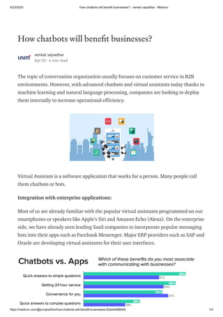 4/23/2020 How chatbots will benefit businesses? - venkat vajradhar - Medium
https://medium.com/@pvvajradhar/how-chatbots-will-benefit-businesses-f2ab4e588bb9 1/4
How chatbots will bene t businesses?
venkat vajradhar
Apr 23 · 4 min read
The topic of conversation organization usually focuses on customer service in B2B
environments. However, with advanced chatbots and virtual assistants today thanks to
machine learning and natural language processing, companies are looking to deploy
them internally to increase operational efficiency.
Virtual Assistant is a software application that works for a person. Many people call
them chatbots or bots.
Integration with enterprise applications:
Most of us are already familiar with the popular virtual assistants programmed on our
smartphones or speakers like Apple’s Siri and Amazon Echo (Alexa). On the enterprise
side, we have already seen leading SaaS companies to incorporate popular messaging
bots into their apps such as Facebook Messenger. Major ERP providers such as SAP and
Oracle are developing virtual assistants for their user interfaces.
 