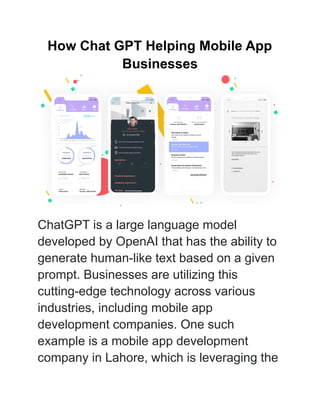 How Chat GPT Helping Mobile App
Businesses
ChatGPT is a large language model
developed by OpenAI that has the ability to
generate human-like text based on a given
prompt. Businesses are utilizing this
cutting-edge technology across various
industries, including mobile app
development companies. One such
example is a mobile app development
company in Lahore, which is leveraging the
 