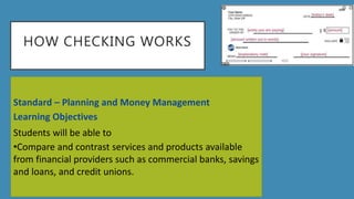 HOW CHECKING WORKS
Standard – Planning and Money Management
Learning Objectives
Students will be able to
•Compare and contrast services and products available
from financial providers such as commercial banks, savings
and loans, and credit unions.
 