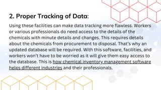 2. Proper Tracking of Data:
Using these facilities can make data tracking more flawless. Workers
or various professionals do need access to the details of the
chemicals with minute details and changes. This requires details
about the chemicals from procurement to disposal. That’s why an
updated database will be required. With this software, facilities, and
workers won’t have to be worried as it will give them easy access to
the database. This is how chemical inventory management software
helps different industries and their professionals.
 
