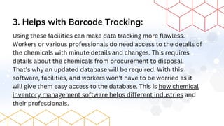 3. Helps with Barcode Tracking:
Using these facilities can make data tracking more flawless.
Workers or various professionals do need access to the details of
the chemicals with minute details and changes. This requires
details about the chemicals from procurement to disposal.
That’s why an updated database will be required. With this
software, facilities, and workers won’t have to be worried as it
will give them easy access to the database. This is how chemical
inventory management software helps different industries and
their professionals.
 
