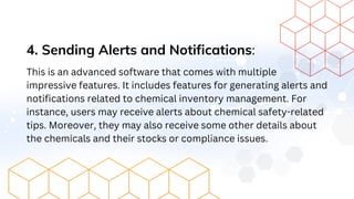 4. Sending Alerts and Notifications:
This is an advanced software that comes with multiple
impressive features. It includes features for generating alerts and
notifications related to chemical inventory management. For
instance, users may receive alerts about chemical safety-related
tips. Moreover, they may also receive some other details about
the chemicals and their stocks or compliance issues.
 