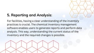 5. Reporting and Analysis:
For facilities, having a clear understanding of the inventory
practices is crucial. The chemical inventory management
software enables users to generate reports and perform data
analysis. This way, understanding the current status of the
inventory and the required changes is possible.
 