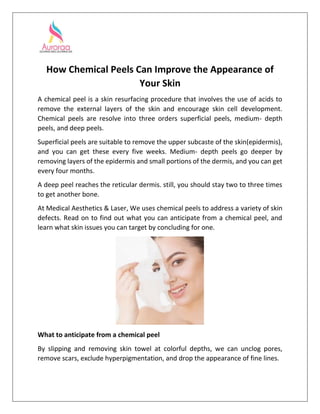 How Chemical Peels Can Improve the Appearance of
Your Skin
A chemical peel is a skin resurfacing procedure that involves the use of acids to
remove the external layers of the skin and encourage skin cell development.
Chemical peels are resolve into three orders superficial peels, medium- depth
peels, and deep peels.
Superficial peels are suitable to remove the upper subcaste of the skin(epidermis),
and you can get these every five weeks. Medium- depth peels go deeper by
removing layers of the epidermis and small portions of the dermis, and you can get
every four months.
A deep peel reaches the reticular dermis. still, you should stay two to three times
to get another bone.
At Medical Aesthetics & Laser, We uses chemical peels to address a variety of skin
defects. Read on to find out what you can anticipate from a chemical peel, and
learn what skin issues you can target by concluding for one.
What to anticipate from a chemical peel
By slipping and removing skin towel at colorful depths, we can unclog pores,
remove scars, exclude hyperpigmentation, and drop the appearance of fine lines.
 