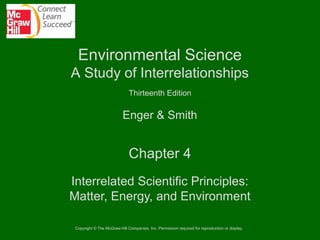 Environmental Science
A Study of Interrelationships
Thirteenth Edition

Enger & Smith

Chapter 4
Interrelated Scientific Principles:
Matter, Energy, and Environment
Copyright © The McGraw-Hill Companies, Inc. Permission required for reproduction or display.

 