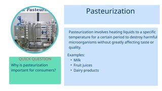Pasteurization
Why is pasteurization
important for consumers?
QUICK QUESTION
Pasteurization involves heating liquids to a specific
temperature for a certain period to destroy harmful
microorganisms without greatly affecting taste or
quality.
Examples:
• Milk
• Fruit juices
• Dairy products
 