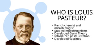 WHO IS LOUIS
PASTEUR?
• French chemist and
microbiologist
• Studied microorganisms
• Developed Germ Theory
• Introduced pasteurization
• Developed vaccines
 