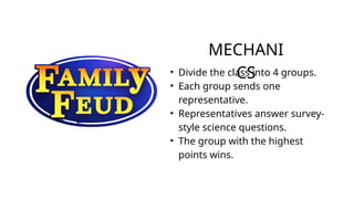 MECHANI
CS
• Divide the class into 4 groups.
• Each group sends one
representative.
• Representatives answer survey-
style science questions.
• The group with the highest
points wins.
 