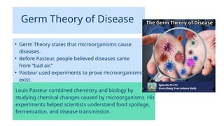 Germ Theory of Disease
• Germ Theory states that microorganisms cause
diseases.
• Before Pasteur, people believed diseases came
from “bad air.”
• Pasteur used experiments to prove microorganisms
exist.
Louis Pasteur combined chemistry and biology by
studying chemical changes caused by microorganisms. His
experiments helped scientists understand food spoilage,
fermentation, and disease transmission.
 