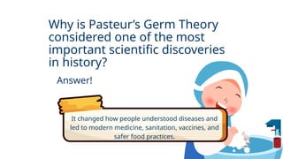 Why is Pasteur’s Germ Theory
considered one of the most
important scientific discoveries
in history?
Answer!
It changed how people understood diseases and
led to modern medicine, sanitation, vaccines, and
safer food practices.
 