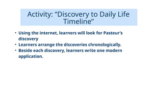 Activity: “Discovery to Daily Life
Timeline”
• Using the internet, learners will look for Pasteur’s
discovery
• Learners arrange the discoveries chronologically.
• Beside each discovery, learners write one modern
application.
 