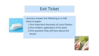 Exit Ticket
Learners answer the following on a half
sheet of paper:
1.One important discovery of Louis Pasteur
2.One modern application of his work
3.One question they still have about the
lesson
 