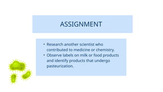 ASSIGNMENT
• Research another scientist who
contributed to medicine or chemistry.
• Observe labels on milk or food products
and identify products that undergo
pasteurization.
 