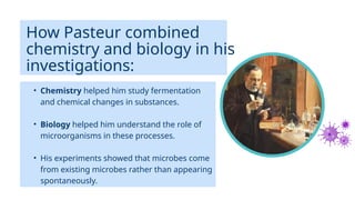 • Chemistry helped him study fermentation
and chemical changes in substances.
• Biology helped him understand the role of
microorganisms in these processes.
• His experiments showed that microbes come
from existing microbes rather than appearing
spontaneously.
How Pasteur combined
chemistry and biology in his
investigations:
 