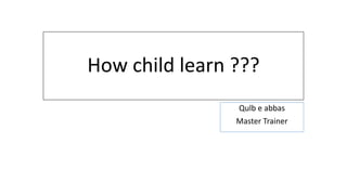 How child learn ???
Qulb e abbas
Master Trainer
 