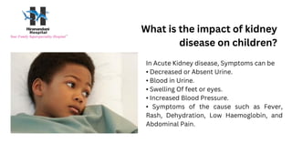 What is the impact of kidney
disease on children?
In Acute Kidney disease, Symptoms can be
• Decreased or Absent Urine.
• Blood in Urine.
• Swelling Of feet or eyes.
• Increased Blood Pressure.
• Symptoms of the cause such as Fever,
Rash, Dehydration, Low Haemoglobin, and
Abdominal Pain.
 
