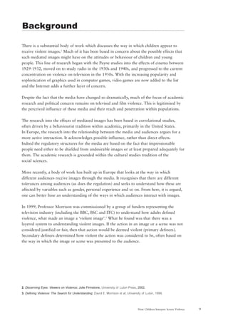 9How Children Interpret Screen Violence
There is a substantial body of work which discusses the way in which children appear to
receive violent images.2
Much of it has been based in concern about the possible effects that
such mediated images might have on the attitudes or behaviour of children and young
people. This line of research began with the Payne studies into the effects of cinema between
1929-1932, moved on to study radio in the 1930s and 1940s, and progressed to the current
concentration on violence on television in the 1950s. With the increasing popularity and
sophistication of graphics used in computer games, video games are now added to the list
and the Internet adds a further layer of concern.
Despite the fact that the media have changed so dramatically, much of the focus of academic
research and political concern remains on televised and film violence. This is legitimised by
the perceived influence of these media and their reach and penetration within populations.
The research into the effects of mediated images has been based in correlational studies,
often driven by a behaviourist tradition within academia, primarily in the United States.
In Europe, the research into the relationship between the media and audiences argues for a
more active interaction. It acknowledges possible influence, rather than direct effects.
Indeed the regulatory structures for the media are based on the fact that impressionable
people need either to be shielded from undesirable images or at least prepared adequately for
them. The academic research is grounded within the cultural studies tradition of the
social sciences.
More recently, a body of work has built up in Europe that looks at the way in which
different audiences receive images through the media. It recognises that there are different
tolerances among audiences (as does the regulation) and seeks to understand how these are
affected by variables such as gender, personal experience and so on. From here, it is argued,
one can better base an understanding of the ways in which audiences interact with images.
In 1999, Professor Morrison was commissioned by a group of funders representing the
television industry (including the BBC, BSC and ITC) to understand how adults defined
violence, what made an image a ‘violent image’.3
What he found was that there was a
layered system to understanding violent images. If the action in an image or a scene was not
considered justified or fair, then that action would be deemed violent (primary definers).
Secondary definers determined how violent the action was considered to be, often based on
the way in which the image or scene was presented to the audience.
2. Discerning Eyes: Viewers on Violence; Julie Firmstone, University of Luton Press, 2002.
3. Defining Violence: The Search for Understanding; David E. Morrison et al; University of Luton, 1999.
Background
 