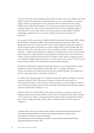 How Children Interpret Screen Violence10
There has been little work considering what makes an image ‘violent’ for children and young
people. Further, the research has concentrated either on very young children or on young
people, adolescents and students in later education. There has been little work among
children who, in the United Kingdom, are in the transition stage from primary school to
secondary school. Yet, other work has shown that when the issue of mediated images is
discussed, this is an age range which most concerns parents as their children find their
independence and their own way, but often still lack the necessary experience to
help them.4
It was agreed by the consortium of funders (British Broadcasting Corporation (BBC), British
Board of Film Classification (BBFC), Broadcasting Standards Commission (BSC) and
Independent Television Commission (ITC)), that a project should examine how children of
this age range describe or deconstruct on-screen violence. What are the variables that they
bring into play and are they the same as those for adults? As adults – both in and outside
the home – conduct much regulation for children, it would be useful to discover how closely
adult concerns (as reflected by parents and regulatory authorities) are in line with those of
children. Recent research found parents least confident in their ability to regulate viewing –
or to help their children negotiate material – from the ages of nine to about 13. This was the
range of ages on which it was decided the research should concentrate.
Goldstone Perl Research, working with Slesenger Research, was commissioned to conduct
qualitative research among children within these ages, in a number of locations.5
Groups were shown sets of clips taken from television and film footage. Not all clips were
shown to all groups; these are detailed in Appendix 2.
In addition, two editing groups were conducted among older children in Edgware, with the
assistance of Daryl Corner. This research technique, pioneered by the Institute of
Communication Studies, Leeds University, allows participants to make changes to material
and to discuss the changes made and their reasoning.6
The findings from both these stages of
research are discussed in Chapters 1 to 4.
Professor Morrison provided advice to the project and makes a comparison between the
findings of this research among children and the work he conducted among adults (Chapter
5). In conclusion, he offers a conceptual framework which seeks to distinguish the definers
that work for children and why and how they are different from those that adults use
(Chapter 6).
4. Striking a Balance: The control of children’s media consumption; edited by Pam Hanley; British Broadcasting
Corporation, Broadcasting Standards Commission and the Independent Television Commission, 2002.
5. See Appendix 1 for details of sample and methodology.
6. For a fuller discussion of the methodology, see Violence in Factual Television; Andrea Millwood Hargrave;
Broadcasting Standards Commission, 1993.
 