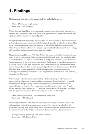 11How Children Interpret Screen Violence
Violence: and how the world seems, both on and off the screen
‘On the TV, (it’s) just people acting.’
(Girls, aged 11-12, Edgware)
Within the research, children were interviewed with peers from their school year, and boys
and girls were interviewed separately. These were appropriate and important variables, with
significant differences noted by age and gender.
As might be expected, the younger the participant the more likely he or she is to live within
a sheltered environment, with relatively little independence either at school or at home. Most
of the children of primary school age are taken to and from school and have structured,
relatively controlled lives. However, each year-stage considered in this research shows a leap,
with attitudinal and experiential change occurring quickly.
The participants aged between 9-10 (Year 5) have the lowest levels of exposure to violence,
either in film or on television. Their parents are still influential, setting the agenda for what
is watched at home and there is understanding of, and general adherence to, the Watershed
by this age group. By the next school year, the year that leads up to secondary school, there
is already a marked shift, with participants aged 10-11 talking of the greater influence that
their peer group has on them and the greater independence from their parents that they feel.
They have a far broader diet of film and television than their younger counterparts,
including access to films classified as ‘12’ and programmes aimed at a more adult audience,
often after the Watershed.
With secondary school comes a significant leap – both in granting of independence by
parents and the educational structure, and the concomitant change in maturity of attitude
and experience. The peer group is increasingly important, even in matters to do with
mediated images of violence. The younger members of these school years (year 7, aged 11-
12) are accessing films classified as ‘15’, while the older group is able to access ‘18s’, often
with the agreement of parents. This is especially true of boys in the sample.
‘Mum wants to protect you, Dad wants to watch with you.’
(Boys, aged 12-13, Edgware)
Another important shift is that both the secondary school samples are more aware of real
violence than is either of the primary school groups. They witness it at school, in the
playground and they see it on the street. There are differing messages given to them about
the way in which they should deal with violence themselves, should they encounter it.
‘If they punch you, parents say stick up for yourselves.’
(Boys, aged 12-13, Thames Ditton)
1. Findings
 