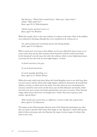 How Children Interpret Screen Violence12
‘My Dad says, “Whack them round the face.” Mum says, “Ignore them.”
I think, “What shall I do?”’
(Boys, aged 10-11, Wolverhampton)
‘Tell the teacher and don’t react to it.’
(Boys, aged 9-10, Windsor)
Within this sample, there is also some evidence of violence in the home. Most of the children
were subjected to shouting, although this is not considered to be violence per se.
‘Yes, quite [violent], but not hurting anyone, but hurting feelings.’
(Girls, aged 11-12, Edgware)
What is much more of an issue is that children are far more affected by those events, or on-
screen scenes, that tap into their anxieties about themselves and the world around them.
So the fantastical is not the issue, but rather the ordinary, which is more frightening because
it increases the fear that such an event might happen – to them.
‘It doesn’t just have to be gore.’
‘It can be facial expressions.’
‘It can be mentally disturbing, too.’
(Boys, aged 12-13, Thames Ditton)
Within this study, which took place before the United Kingdom went to war with Iraq, there
was real concern and fear about what might happen, inflated by discussions all around these
children, at home, at school and in the media. Even this, however, was overshadowed by
concerns created by some recent (at that time) cases of child abduction and murder, which
were felt to be near to home and which attacked their own sense of security. Those fictional
images which mirror these fears are thought more ‘violent’ than many sequences with
realistic ‘special effects’.
‘With real life and a movie there is a difference. A movie is fake, like a ghost train.’
(Boys, aged 11-12, Halesowen)
The images on the following pages illustrate some of the things that participants say when
they are asked to describe what makes them happy or sad. Appendix 3, which offers greater
detail of what each group said, also illustrates the range of screen images of violence they
claim to have seen.
 