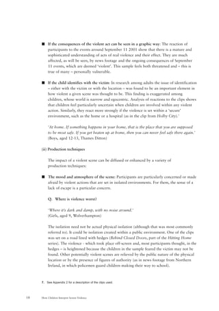 How Children Interpret Screen Violence18
s If the consequences of the violent act can be seen in a graphic way: The reaction of
participants to the events around September 11 2001 show that there is a mature and
sophisticated understanding of acts of real violence and their effect. They are much
affected, as will be seen, by news footage and the ongoing consequences of September
11 events, which are deemed ‘violent’. This sample feels both threatened and – this is
true of many – personally vulnerable.
s If the child identifies with the victim: In research among adults the issue of identification
– either with the victim or with the location – was found to be an important element in
how violent a given scene was thought to be. This finding is exaggerated among
children, whose world is narrow and egocentric. Analysis of reactions to the clips shows
that children feel particularly uncertain when children are involved within any violent
action. Similarly, they react more strongly if the violence is set within a ‘secure’
environment, such as the home or a hospital (as in the clip from Holby City).7
‘At home. If something happens in your home, that is the place that you are supposed
to be most safe. If you get beaten up at home, then you can never feel safe there again.’
(Boys, aged 12-13, Thames Ditton)
(ii) Production techniques
The impact of a violent scene can be diffused or enhanced by a variety of
production techniques:
s The mood and atmosphere of the scene: Participants are particularly concerned or made
afraid by violent actions that are set in isolated environments. For them, the sense of a
lack of escape is a particular concern.
Q. Where is violence worst?
‘Where it’s dark and damp, with no noise around.’
(Girls, aged 9, Wolverhampton)
The isolation need not be actual physical isolation (although that was most commonly
referred to). It could be isolation created within a public environment. One of the clips
was set on a road lined with hedges (Behind Closed Doors, part of the Hitting Home
series). The violence - which took place off-screen and, most participants thought, in the
hedges – is heightened because the children in the sample feared the victim may not be
found. Other potentially violent scenes are relieved by the public nature of the physical
location or by the presence of figures of authority (as in news footage from Northern
Ireland, in which policemen guard children making their way to school).
7. See Appendix 2 for a description of the clips used.
 
