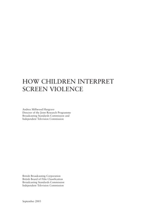 HOW CHILDREN INTERPRET
SCREEN VIOLENCE
Andrea Millwood Hargrave
Director of the Joint Research Programme
Broadcasting Standards Commission and
Independent Television Commission
British Broadcasting Corporation
British Board of Film Classification
Broadcasting Standards Commission
Independent Television Commission
September 2003
 