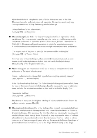 19How Children Interpret Screen Violence
Related to isolation is a heightened sense of doom if the scene is set in the dark.
The researchers who undertook this work argue that this taps into a universal fear,
creating suspense and anxiety about the possibility of escape.
‘Being abandoned is like silent torture.’
(Girls, aged 12-13, Halesowen)
s The camera angles and shots: The way in which pain or shock is represented affects
participants. They react strongly, especially when the victim is a child or someone else
considered ‘vulnerable’ or ‘innocent’ (Behind Closed Doors, but also a female nurse in
Holby City). The camera allows the depiction of pain to be seen at close quarters.
It also allows the audience to view the action through different characters’ perspectives.
‘The way he used all his force to get it [an instrument used for stabbing] in.’
(Boys, aged 12-13, Thames Ditton)
However, some of these techniques, when combined with other tricks such as slow
motion, could make depictions of obvious pain (such as in Lord of the Rings:
The Fellowship of the Ring) risible to some.
s Music: Participants are very sensitive to the use of music to convey the mood and
seriousness of the action being depicted.
‘Music – really high notes. Always high notes before something suddenly happens.’
(Boys, aged 10-11, Wolverhampton)
In the clip from Lord of the Rings: The Fellowship of the Ring participants talked about
the tone of the music which warned of danger. Equally, music can be used to lighten the
mood and take the seriousness out of the action, such as in the film Scooby Doo.
‘Sounds that build up.’
(Boys, aged 11-12, Halesowen)
The absence of music can also heighten a feeling of violence and threat as it focuses the
audience on other sounds (The Bill).
s The duration of the violence: One of the findings of the research among adults had been
that those participants who had experienced ‘real’ violence were not fazed or excited by
dramatic techniques. They expressed the view that when one was shot, for example, one
simply fell down, often silently. So the drama of, or long sequences in, scenes of violence
allowed them to distance themselves from those depictions. This was – albeit to a lesser
extent – true of these young participants, who say that some of the longer clips shown of
protracted violences are ‘tedious’ (Lord of the Rings: The Fellowship of the Ring).
 