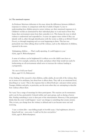 21How Children Interpret Screen Violence
(iv) The emotional response
As Professor Morrison elaborates in his essay about the differences between children’s
responses to violence in comparison with that of adults (Chapter 5), key to
understanding how children perceive screen violence are their emotional responses to it.
Children’s worlds are dominated by their individual place in it and much of how they
frame their environment stems from their centrality in it. This frames the way in which
violence is understood and responded to. A scene can appear more violent if they can
identify with it, either through identification with the victim (a child as in Behind Closed
Doors), or through imagining such an event happening to them. This last was
particularly true when talking about real life violence, such as the abduction of children,
reported in the news.
‘Kidnapping children . . . That’s really upsetting. It could happen to you.’
(Girls, aged 9, Wolverhampton)
A sense of violence can be heightened if it reflects on to the child’s own fears or
anxieties. For example, isolation, the dark, and places where help would not easily be
forthcoming are all environments which serve to increase the violence loading in
a programme.
‘No one to hold your hand.’
(Boys, aged 11-12, Halesowen)
A key finding of this research is that children, unlike adults, do not talk of the violence they
see in terms of its attributes, but about how it affects them. They talk at an emotional level,
describing it as ‘scary’. This is the response that is offered both pre- and post-violent action.
Younger children and girls, in particular, use the term when they are attempting to describe
how violence affects them.
Yet ‘scary’ has a range of meanings for these participants. The reaction can be momentary
and it can be fun, particularly if shared within one’s peer group, such as during a horror
film. Finding something is scary is then part of the entertainment. However, if the participant
thinks that the event ‘could happen’, ‘scary’ can change to something that creates anxiety.
This, in turn, can change how the violence is defined and it can become more real and
worrying.
‘I saw a violent film – man killing people in horrible ways. I had nightmares about it.
Stayed with me – was scary. I could see his face everywhere.’
(Girls, aged 9, Wolverhampton)
 