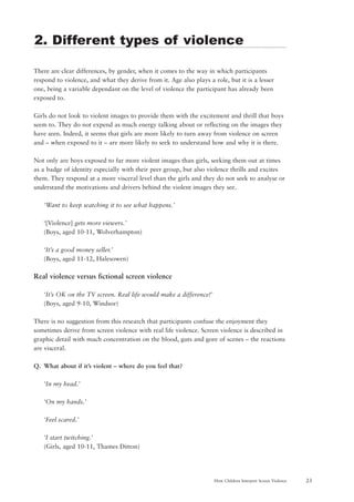 23How Children Interpret Screen Violence
There are clear differences, by gender, when it comes to the way in which participants
respond to violence, and what they derive from it. Age also plays a role, but it is a lesser
one, being a variable dependant on the level of violence the participant has already been
exposed to.
Girls do not look to violent images to provide them with the excitement and thrill that boys
seem to. They do not expend as much energy talking about or reflecting on the images they
have seen. Indeed, it seems that girls are more likely to turn away from violence on screen
and – when exposed to it – are more likely to seek to understand how and why it is there.
Not only are boys exposed to far more violent images than girls, seeking them out at times
as a badge of identity especially with their peer group, but also violence thrills and excites
them. They respond at a more visceral level than the girls and they do not seek to analyse or
understand the motivations and drivers behind the violent images they see.
‘Want to keep watching it to see what happens.’
‘[Violence] gets more viewers.’
(Boys, aged 10-11, Wolverhampton)
‘It’s a good money seller.’
(Boys, aged 11-12, Halesowen)
Real violence versus fictional screen violence
‘It’s OK on the TV screen. Real life would make a difference!’
(Boys, aged 9-10, Windsor)
There is no suggestion from this research that participants confuse the enjoyment they
sometimes derive from screen violence with real life violence. Screen violence is described in
graphic detail with much concentration on the blood, guts and gore of scenes – the reactions
are visceral.
Q. What about if it’s violent – where do you feel that?
‘In my head.’
‘On my hands.’
‘Feel scared.’
‘I start twitching.’
(Girls, aged 10-11, Thames Ditton)
2. Different types of violence
 