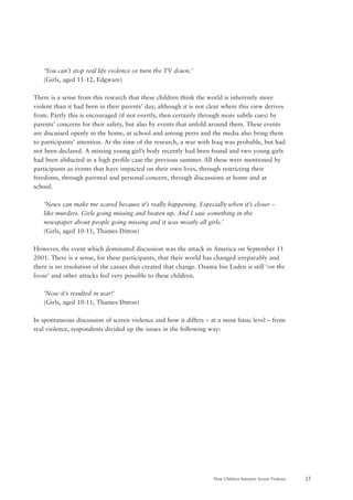 25How Children Interpret Screen Violence
‘You can’t stop real life violence or turn the TV down.’
(Girls, aged 11-12, Edgware)
There is a sense from this research that these children think the world is inherently more
violent than it had been in their parents’ day, although it is not clear where this view derives
from. Partly this is encouraged (if not overtly, then certainly through more subtle cues) by
parents’ concerns for their safety, but also by events that unfold around them. These events
are discussed openly in the home, at school and among peers and the media also bring them
to participants’ attention. At the time of the research, a war with Iraq was probable, but had
not been declared. A missing young girl’s body recently had been found and two young girls
had been abducted in a high profile case the previous summer. All these were mentioned by
participants as events that have impacted on their own lives, through restricting their
freedoms, through parental and personal concern, through discussions at home and at
school.
‘News can make me scared because it’s really happening. Especially when it’s closer –
like murders. Girls going missing and beaten up. And I saw something in the
newspaper about people going missing and it was mostly all girls.’
(Girls, aged 10-11, Thames Ditton)
However, the event which dominated discussion was the attack in America on September 11
2001. There is a sense, for these participants, that their world has changed irreparably and
there is no resolution of the causes that created that change. Osama bin Laden is still ‘on the
loose’ and other attacks feel very possible to these children.
‘Now it’s resulted in war!’
(Girls, aged 10-11, Thames Ditton)
In spontaneous discussion of screen violence and how it differs – at a most basic level – from
real violence, respondents divided up the issues in the following way:
 