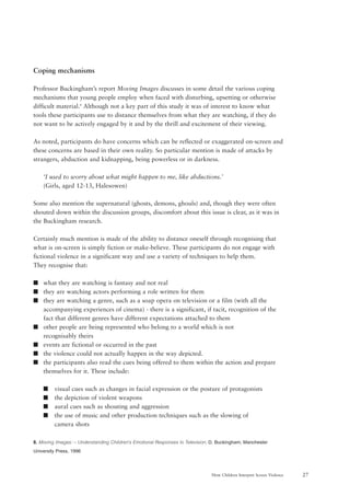 27How Children Interpret Screen Violence
Coping mechanisms
Professor Buckingham’s report Moving Images discusses in some detail the various coping
mechanisms that young people employ when faced with disturbing, upsetting or otherwise
difficult material.8
Although not a key part of this study it was of interest to know what
tools these participants use to distance themselves from what they are watching, if they do
not want to be actively engaged by it and by the thrill and excitement of their viewing.
As noted, participants do have concerns which can be reflected or exaggerated on-screen and
these concerns are based in their own reality. So particular mention is made of attacks by
strangers, abduction and kidnapping, being powerless or in darkness.
‘I used to worry about what might happen to me, like abductions.’
(Girls, aged 12-13, Halesowen)
Some also mention the supernatural (ghosts, demons, ghouls) and, though they were often
shouted down within the discussion groups, discomfort about this issue is clear, as it was in
the Buckingham research.
Certainly much mention is made of the ability to distance oneself through recognising that
what is on-screen is simply fiction or make-believe. These participants do not engage with
fictional violence in a significant way and use a variety of techniques to help them.
They recognise that:
s what they are watching is fantasy and not real
s they are watching actors performing a role written for them
s they are watching a genre, such as a soap opera on television or a film (with all the
accompanying experiences of cinema) - there is a significant, if tacit, recognition of the
fact that different genres have different expectations attached to them
s other people are being represented who belong to a world which is not
recognisably theirs
s events are fictional or occurred in the past
s the violence could not actually happen in the way depicted.
s the participants also read the cues being offered to them within the action and prepare
themselves for it. These include:
s visual cues such as changes in facial expression or the posture of protagonists
s the depiction of violent weapons
s aural cues such as shouting and aggression
s the use of music and other production techniques such as the slowing of
camera shots
8. Moving Images: – Understanding Children’s Emotional Responses to Television; D. Buckingham; Manchester
University Press, 1996
 