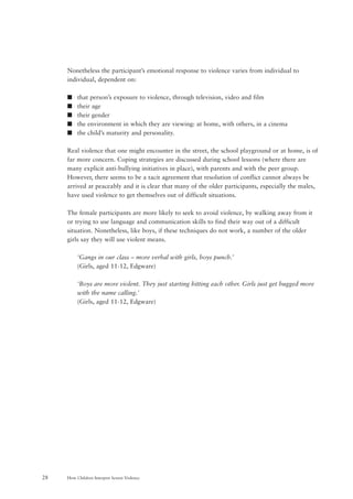 How Children Interpret Screen Violence28
Nonetheless the participant’s emotional response to violence varies from individual to
individual, dependent on:
s that person’s exposure to violence, through television, video and film
s their age
s their gender
s the environment in which they are viewing: at home, with others, in a cinema
s the child’s maturity and personality.
Real violence that one might encounter in the street, the school playground or at home, is of
far more concern. Coping strategies are discussed during school lessons (where there are
many explicit anti-bullying initiatives in place), with parents and with the peer group.
However, there seems to be a tacit agreement that resolution of conflict cannot always be
arrived at peaceably and it is clear that many of the older participants, especially the males,
have used violence to get themselves out of difficult situations.
The female participants are more likely to seek to avoid violence, by walking away from it
or trying to use language and communication skills to find their way out of a difficult
situation. Nonetheless, like boys, if these techniques do not work, a number of the older
girls say they will use violent means.
‘Gangs in our class – more verbal with girls, boys punch.’
(Girls, aged 11-12, Edgware)
‘Boys are more violent. They just starting hitting each other. Girls just get bugged more
with the name calling.’
(Girls, aged 11-12, Edgware)
 