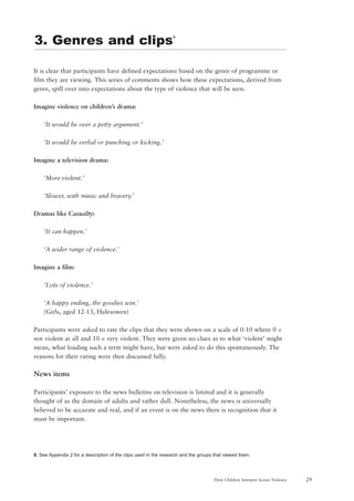 29How Children Interpret Screen Violence
It is clear that participants have defined expectations based on the genre of programme or
film they are viewing. This series of comments shows how these expectations, derived from
genre, spill over into expectations about the type of violence that will be seen.
Imagine violence on children’s drama:
‘It would be over a petty argument.’
‘It would be verbal or punching or kicking.’
Imagine a television drama:
‘More violent.’
‘Slower, with music and bravery.’
Dramas like Casualty:
‘It can happen.’
‘A wider range of violence.’
Imagine a film:
‘Lots of violence.’
‘A happy ending, the goodies win.’
(Girls, aged 12-13, Halesowen)
Participants were asked to rate the clips that they were shown on a scale of 0-10 where 0 =
not violent at all and 10 = very violent. They were given no clues as to what ‘violent’ might
mean, what loading such a term might have, but were asked to do this spontaneously. The
reasons for their rating were then discussed fully.
News items
Participants’ exposure to the news bulletins on television is limited and it is generally
thought of as the domain of adults and rather dull. Nonetheless, the news is universally
believed to be accurate and real, and if an event is on the news there is recognition that it
must be important.
9. See Appendix 2 for a description of the clips used in the research and the groups that viewed them.
3. Genres and clips9
 