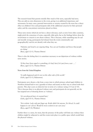 How Children Interpret Screen Violence30
The research found that parents initially filter much of the news, especially bad news.
This can add an extra dimension to the event, giving it an additional importance and
seriousness. In many cases, parental intervention or anxiety created by the news has a direct
effect on children’s lives and participants talk of the additional concerns for their personal
safety and the concomitant restrictions placed on them.
Those news stories which do not have a direct relevance, such as news from other countries,
might prick the conscience of some, especially older girls, but as the findings below show the
involvement or concern is not about violence. This is because, while something may be sad
and morally wrong, participants feel distant from the events (emotionally and
geographically) and do not identify with what they see.
‘Palestine and Israel is an ongoing thing. You can eat breakfast and know that people
are dying.’
(Boys, aged 12-13, Thames Ditton)
There is also the feeling that it is sometimes necessary to use depictions of violence within
news stories.
‘If they have been raped or something, it’s bad, but if it’s just from a war . . .’
(Boys, aged 12-13, Thames Ditton)
News from the United Kingdom
‘It really happened and it’s not on the other side of the world.’
(Girls, aged 12-13, Halesowen)
Participants were shown a clip from a news item in which primary school-aged children in
Northern Ireland had to run a gauntlet of abuse and taunts on their way to school with their
parents. This clip is seen as relatively low in terms of a violence rating (3–4 out of 10).
This is because there is no physical violence seen and participants do not generally see the
less targeted sort of shouting shown as ‘violence’.
‘It’s not physical hurt, it’s mental hurt.’
(Girls, aged 10-11, Thames Ditton)
‘Not violent. Lady only put finger up. Bottle didn’t hit anyone. No blood. It could
happen to our school. Would be more violent in our own area.’
(Boys, aged 9-10, Windsor)
Further there is a sense, for most, that the presence of the police will limit any violence these
children might be subjected to and the events took place in a public space which would limit
the physical violence.
 
