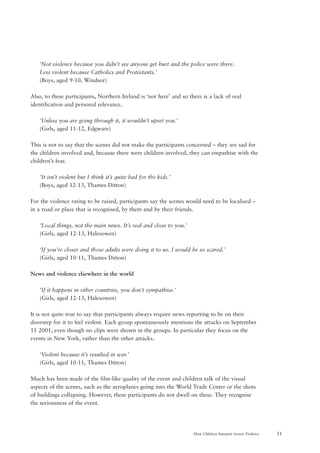 31How Children Interpret Screen Violence
‘Not violence because you didn’t see anyone get hurt and the police were there.
Less violent because Catholics and Protestants.’
(Boys, aged 9-10, Windsor)
Also, to these participants, Northern Ireland is ‘not here’ and so there is a lack of real
identification and personal relevance.
‘Unless you are going through it, it wouldn’t upset you.’
(Girls, aged 11-12, Edgware)
This is not to say that the scenes did not make the participants concerned – they are sad for
the children involved and, because there were children involved, they can empathise with the
children’s fear.
‘It isn’t violent but I think it’s quite bad for the kids.’
(Boys, aged 12-13, Thames Ditton)
For the violence rating to be raised, participants say the scenes would need to be localised –
in a road or place that is recognised, by them and by their friends.
‘Local things, not the main news. It’s real and close to you.’
(Girls, aged 12-13, Halesowen)
‘If you’re closer and those adults were doing it to us. I would be so scared.’
(Girls, aged 10-11, Thames Ditton)
News and violence elsewhere in the world
‘If it happens in other countries, you don’t sympathise.’
(Girls, aged 12-13, Halesowen)
It is not quite true to say that participants always require news reporting to be on their
doorstep for it to feel violent. Each group spontaneously mentions the attacks on September
11 2001, even though no clips were shown in the groups. In particular they focus on the
events in New York, rather than the other attacks.
‘Violent because it’s resulted in war.’
(Girls, aged 10-11, Thames Ditton)
Much has been made of the film-like quality of the event and children talk of the visual
aspects of the scenes, such as the aeroplanes going into the World Trade Center or the shots
of buildings collapsing. However, these participants do not dwell on these. They recognise
the seriousness of the event.
 