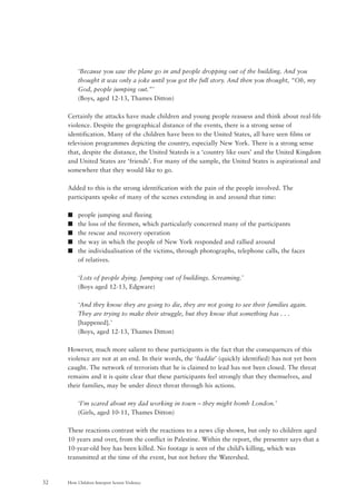 How Children Interpret Screen Violence32
‘Because you saw the plane go in and people dropping out of the building. And you
thought it was only a joke until you got the full story. And then you thought, “Oh, my
God, people jumping out.”’
(Boys, aged 12-13, Thames Ditton)
Certainly the attacks have made children and young people reassess and think about real-life
violence. Despite the geographical distance of the events, there is a strong sense of
identification. Many of the children have been to the United States, all have seen films or
television programmes depicting the country, especially New York. There is a strong sense
that, despite the distance, the United Stateds is a ‘country like ours’ and the United Kingdom
and United States are ‘friends’. For many of the sample, the United States is aspirational and
somewhere that they would like to go.
Added to this is the strong identification with the pain of the people involved. The
participants spoke of many of the scenes extending in and around that time:
s people jumping and fleeing
s the loss of the firemen, which particularly concerned many of the participants
s the rescue and recovery operation
s the way in which the people of New York responded and rallied around
s the individualisation of the victims, through photographs, telephone calls, the faces
of relatives.
‘Lots of people dying. Jumping out of buildings. Screaming.’
(Boys aged 12-13, Edgware)
‘And they know they are going to die, they are not going to see their families again.
They are trying to make their struggle, but they know that something has . . .
[happened].’
(Boys, aged 12-13, Thames Ditton)
However, much more salient to these participants is the fact that the consequences of this
violence are not at an end. In their words, the ‘baddie’ (quickly identified) has not yet been
caught. The network of terrorists that he is claimed to lead has not been closed. The threat
remains and it is quite clear that these participants feel strongly that they themselves, and
their families, may be under direct threat through his actions.
‘I’m scared about my dad working in town – they might bomb London.’
(Girls, aged 10-11, Thames Ditton)
These reactions contrast with the reactions to a news clip shown, but only to children aged
10 years and over, from the conflict in Palestine. Within the report, the presenter says that a
10-year-old boy has been killed. No footage is seen of the child’s killing, which was
transmitted at the time of the event, but not before the Watershed.
 