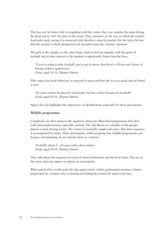How Children Interpret Screen Violence34
The boys are far better able to empathise with the victim: they can visualise the studs hitting
the head and so ‘feel’ the pain of the victim. They comment on the way in which the victim’s
head jerks back, saying it is unnatural and, therefore, must be painful. For the boys, the fact
that the violence is both unexpected and intended raises the ‘violence’ quotient.
The girls in the sample, on the other hand, claim to feel no empathy with the game of
football and so their interest in the incident is significantly lower than the boys.
‘If you’re going to play football, you’ve got to know that there’s a 90 percent chance of
having violence against you.’
(Girls, aged 10-11, Thames Ditton)
They argue that such behaviour is expected in sport and that the act was quick and no blood
is seen.
‘It’s more violent because it’s real people, but less violent because it’s football!’
(Girls, aged 10-11, Thames Ditton)
Again, this clip highlights the importance of identification, especially for these participants.
Wildlife programmes
Complaints are often made to the regulators about pre-Watershed programmes that deal
with natural phenomena, especially animals. The clip shown to a number of the groups
depicts a stoat chasing a hare. The victim is eventually caught and eaten. The chase sequence
is accompanied by music. These participants, while accepting that wildlife programmes can
be gory and upsetting, do not classify them as ‘violence’.
‘Probably about 7 – it’s gory rather than violent.’
(Girls, aged 10-11, Thames Ditton)
They talk about this sequence in terms of natural behaviour and the food chain. The use of
the music does not appear to impact on participants.
When asked what would make the clip appear more violent, participants mention violence
perpetrated by a human who is chasing and killing the animal for sport or for fun.
 