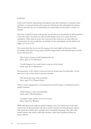 How Children Interpret Screen Violence36
EastEnders
In this scene from the long-running and popular soap opera EastEnders, a character beats
and kicks a young man because the young man will not give him information he requires.
The two men have the sort of relationship one would expect to find within a family, it is
claimed.
The scene, as played in most of the groups, was not shown as transmitted. In the transmitted
version the scenes of violence are intercut with another scene set in a more convivial
atmosphere. These intercut scenes were removed in this research to see what effect the
concentration of action would have on attitudes. In fact, participants rate the edited scene
highly, at 6–8 out of 10.
The reasons that they do not rate the sequence even more highly are because of their
knowledge of the genre of soap operas and their appreciation of the fictional nature of both
action and characters.
‘But it’s part of soaps, people beating people up.’
(Boys, aged 11-12, Halesowen)
‘I would imagine it in a soap because soaps are about drama.’
(Girls, aged 12-13, Halesowen)
The perpetrator of the violence is known to lose his temper and react physically – he has
been seen to do so many times in previous episodes.
‘Phil always gets away with everything.’
(Boys, aged 12-13, Thames Ditton)
There is no true engagement at an emotional level, and the impact of individual scenes is
quickly forgotten.
‘Only acting in a soap, just pretending.’
(Girls, aged 9, Wolverhampton)
‘I thought it quite realistic but not very scary.’
(Boys, aged 9-10, Windsor)
While individual scenes might be quickly forgotten, this is not always true of the issues
raised. Some of the participants talk about another storyline involving domestic violence,
with which they identify more and find more emotionally distressing. They talk of the
mental violence and cruelty within that situation, rather than the physical abuse the
victim suffered.
 