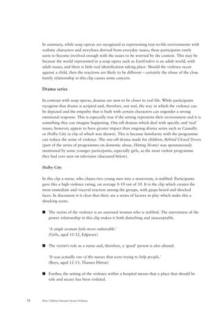 How Children Interpret Screen Violence38
In summary, while soap operas are recognised as representing true-to-life environments with
realistic characters and storylines derived from everyday issues, these participants rarely
seem to become involved enough with the issues to be worried by the content. This may be
because the world represented in a soap opera such as EastEnders is an adult world, with
adult issues, and there is little real identification taking place. Should the violence occur
against a child, then the reactions are likely to be different – certainly the abuse of the close
family relationship in this clip causes some concern.
Drama series
In contrast with soap operas, dramas are seen to be closer to real life. While participants
recognise that drama is scripted and, therefore, not real, the way in which the violence can
be depicted and the empathy that is built with certain characters can engender a strong
emotional response. This is especially true if the setting represents their environment and it is
something they can imagine happening. One-off dramas which deal with specific and ‘real’
issues, however, appear to have greater impact than ongoing drama series such as Casualty
or Holby City (a clip of which was shown). This is because familiarity with the programme
can reduce the sense of violence. The one-off drama made for children, Behind Closed Doors
(part of the series of programmes on domestic abuse, Hitting Home) was spontaneously
mentioned by some younger participants, especially girls, as the most violent programme
they had ever seen on television (discussed below).
Holby City
In this clip a nurse, who chases two young men into a storeroom, is stabbed. Participants
gave this a high violence rating, on average 8-10 out of 10. It is the clip which creates the
most immediate and visceral reaction among the groups, with gasps heard and shocked
faces. In discussion it is clear that there are a series of factors at play which make this a
shocking scene.
s The victim of the violence is an unarmed woman who is stabbed. The unevenness of the
power relationship in this clip makes it both disturbing and unacceptable.
‘A single woman feels more vulnerable.’
(Girls, aged 11-12, Edgware)
s The victim’s role as a nurse and, therefore, a ‘good’ person is also abused.
‘It was actually one of the nurses that were trying to help people.’
(Boys, aged 12-13, Thames Ditton)
s Further, the setting of the violence within a hospital means that a place that should be
safe and secure has been violated.
 