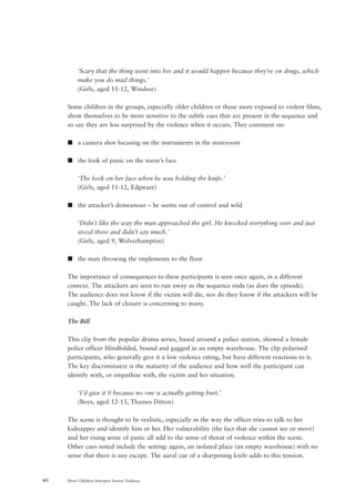 How Children Interpret Screen Violence40
‘Scary that the thing went into her and it would happen because they’re on drugs, which
make you do mad things.’
(Girls, aged 11-12, Windsor)
Some children in the groups, especially older children or those more exposed to violent films,
show themselves to be more sensitive to the subtle cues that are present in the sequence and
so say they are less surprised by the violence when it occurs. They comment on:
s a camera shot focusing on the instruments in the storeroom
s the look of panic on the nurse’s face
‘The look on her face when he was holding the knife.’
(Girls, aged 11-12, Edgware)
s the attacker’s demeanour – he seems out of control and wild
‘Didn’t like the way the man approached the girl. He knocked everything over and just
stood there and didn’t say much.’
(Girls, aged 9, Wolverhampton)
s the man throwing the implements to the floor
The importance of consequences to these participants is seen once again, in a different
context. The attackers are seen to run away as the sequence ends (as does the episode).
The audience does not know if the victim will die, nor do they know if the attackers will be
caught. The lack of closure is concerning to many.
The Bill
This clip from the popular drama series, based around a police station, showed a female
police officer blindfolded, bound and gagged in an empty warehouse. The clip polarised
participants, who generally give it a low violence rating, but have different reactions to it.
The key discriminator is the maturity of the audience and how well the participant can
identify with, or empathise with, the victim and her situation.
‘I’d give it 0 because no one is actually getting hurt.’
(Boys, aged 12-13, Thames Ditton)
The scene is thought to be realistic, especially in the way the officer tries to talk to her
kidnapper and identify him or her. Her vulnerability (the fact that she cannot see or move)
and her rising sense of panic all add to the sense of threat of violence within the scene.
Other cues noted include the setting: again, an isolated place (an empty warehouse) with no
sense that there is any escape. The aural cue of a sharpening knife adds to this tension.
 