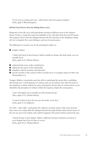 41How Children Interpret Screen Violence
‘It was more worrying and scary – didn’t know what was going to happen.’
(Girls, aged 9, Wolverhampton)
Behind Closed Doors (from the Hitting Home series)
Responses to this clip vary, with participants reacting in different ways to the sequence
shown. In this, a young boy taunts his stepfather to-be, who then beats him up (off-screen).
The sequence moves from the dialogue between the boy and man to the ambulance taking
the boy to hospital. He is seen drifting in and out of consciousness.
The differences in reaction vary by the participant’s ability to:
s imagine violence
‘I didn’t feel much at first because I didn’t actually see things. But deep inside, you can
actually feel it.’
(Boys, aged 12-13, Thames Ditton)
s understand the issues under consideration
s appreciate the nature of the relationship
s empathise with the situation and characters
s put the storyline in the context of their everyday lives, or recognise aspects of their own
relationships in it.
Younger children, in particular, seem less able to understand the action that is unfolding.
Not having seen a visual depiction of violence, they are not always clear what the scene in
the ambulance is about. Indeed, for many participants, the fact that no violent action is seen
diminishes the perception of violence within the sequence, despite the consequences.
‘I put 6 but higher if you actually saw him beating him up.’
(Boys, aged 12-13, Thames Ditton)
‘It wasn’t violent at first, but you saw the marks on the face.’
(Girls, aged 11-12, Edgware)
For other – often older – participants the ordinary, everyday nature of the scene increases
their sense of its reality. Both the dialogue between the adult and the child and the nature of
the row are seen to be realistic and could be imagined. The actual violence need not be seen.
‘Violent because it does happen. Makes a difference because sometimes you know it
won’t happen but if you do then it’s worse.’
(Girls, aged 10-11, Thames Ditton)
 