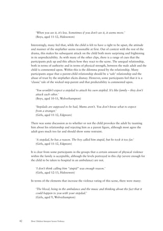 How Children Interpret Screen Violence42
‘When you see it, it’s less. Sometimes if you don’t see it, it seems more.’
(Boys, aged 11-12, Halesowen)
Interestingly, many feel that, while the child is felt to have a right to be upset, the attitude
and manner of the stepfather seems reasonable at first. Out of context with the rest of the
drama, this makes his subsequent attack on the child both more surprising and frightening
in its unpredictability. As with many of the other clips, there is a range of cues that the
participants pick up and this affects how they react to the scene. The unequal relationship,
both in terms of authority and in terms of physical strength, between the male adult and the
child is commented upon. Within this is the dilemma posed by the relationship. Many
participants argue that a parent-child relationship should be a ‘safe’ relationship and the
abuse of trust by the stepfather elicits dismay. However, some participants feel that it is a
‘classic’ tale of the wicked step-parent and that predictability is commented upon.
‘You wouldn’t expect a stepdad to attack his own stepkid. It’s like family – they don’t
attack each other.’
(Boys, aged 10-11, Wolverhampton)
‘Stepdads are supposed to be bad, Mums aren’t. You don’t know what to expect
from a stranger.’
(Girls, aged 11-12, Edgware)
There was some discussion as to whether or not the child provokes the adult by taunting
him about his relationship and rejecting him as a parent figure, although most agree the
adult goes much too far and should show some restraint.
‘A stepdad, he has a reason. The boy called him stupid, but he took it too far.’
(Girls, aged 11-12, Edgware)
It is clear from some participants in the groups that a certain amount of physical violence
within the family is acceptable, although the levels portrayed in this clip (severe enough for
the child to be taken to hospital in an ambulance) are not.
‘I don’t think calling him “stupid” was enough reason.’
(Girls, aged 12-13, Halesowen)
In terms of the elements that increase the violence rating of this scene, there were many:
‘The blood, being in the ambulance and the music and thinking about the fact that it
could happen to you with your stepdad.’
(Girls, aged 9, Wolverhampton)
 