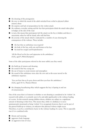 43How Children Interpret Screen Violence
s the shouting of the protagonists
s the way in which the mood of the adult switched from verbal to physical (albeit
unseen) abuse
s the surprise and lack of preparedness for the violent attack
s the ordinary, everyday setting and the fact that participants think the attack takes place
in hedges at the side of the road
s in turn, this means that participants feel the attack on the boy is hidden and there is
uncertainty when he will be found, who will find him
s the severity of the attack which is indicated by a number of cues showing the
consequences of the violence. These include:
s the fact that an ambulance was required
s the look of the boy, with cuts and bruises to his face
s his need for oxygen and hospitalisation
‘All the blood on his face and apparatus in the ambulance.’
(Girls, aged 9, Wolverhampton)
Some of the older participants referred to the more subtle cues they noted:
s the build up of tension and shouting
s the sound of the boy crying out
s the use of music to create tension and atmosphere
s the sound of the ambulance siren after the row and as the scene moved to the
ambulance sequence.
‘You can hear him as he goes down and then you hear the ambulance.’
(Girls, aged 10-11, Thames Ditton)
s the changing focus/hazing effect which suggests the boy is lapsing in and out
of consciousness.
One of the areas that is of interest is whether or not shouting is considered to be ‘violent’. In
research with adults, it is certainly seen to be and adds significantly to the violence loading
of a scene. As this research among children shows, children are subject to a significant
amount of shouting in their lives. This means that, while it is disliked, it is never
spontaneously mentioned as being ‘violent’. It is recognised, however, that it can be part of
the general build-up to violence, an indicator that physical violence might occur.
Therefore, it can be a contributory factor in the violence loading of a scene. This is especially
true if it is combined with:
s threats and swearing
s aggressive body language
s an aggressive tone of voice.
 
