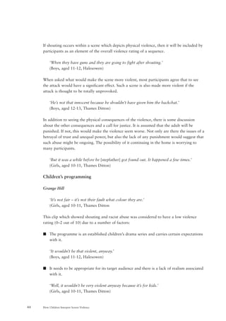 How Children Interpret Screen Violence44
If shouting occurs within a scene which depicts physical violence, then it will be included by
participants as an element of the overall violence rating of a sequence.
‘When they have guns and they are going to fight after shouting.’
(Boys, aged 11-12, Halesowen)
When asked what would make the scene more violent, most participants agree that to see
the attack would have a significant effect. Such a scene is also made more violent if the
attack is thought to be totally unprovoked.
‘He’s not that innocent because he shouldn’t have given him the backchat.’
(Boys, aged 12-13, Thames Ditton)
In addition to seeing the physical consequences of the violence, there is some discussion
about the other consequences and a call for justice. It is assumed that the adult will be
punished. If not, this would make the violence seem worse. Not only are there the issues of a
betrayal of trust and unequal power, but also the lack of any punishment would suggest that
such abuse might be ongoing. The possibility of it continuing in the home is worrying to
many participants.
‘But it was a while before he [stepfather] got found out. It happened a few times.’
(Girls, aged 10-11, Thames Ditton)
Children’s programming
Grange Hill
‘It’s not fair – it’s not their fault what colour they are.’
(Girls, aged 10-11, Thames Ditton
This clip which showed shouting and racist abuse was considered to have a low violence
rating (0–2 out of 10) due to a number of factors:
s The programme is an established children’s drama series and carries certain expectations
with it.
‘It wouldn’t be that violent, anyway.’
(Boys, aged 11-12, Halesowen)
s It needs to be appropriate for its target audience and there is a lack of realism associated
with it.
‘Well, it wouldn’t be very violent anyway because it’s for kids.’
(Girls, aged 10-11, Thames Ditton)
 