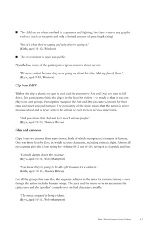 45How Children Interpret Screen Violence
s The children are often involved in arguments and fighting, but there is never any graphic
violence (such as weapons and only a limited amount of punching/kicking)
‘No, it’s what they’re saying and why they’re saying it.’
(Girls, aged 11-12, Windsor)
s The environment is open and public.
Nonetheless, many of the participants express concern about racism:
‘Bit more violent because they were going on about his skin. Making fun of them.’
(Boys, aged 9-10, Windsor)
Clip from SMTV
Within this clip a plastic toy gun is used and the presenters (Ant and Dec) are seen to fall
down. No participants think this clip is in the least bit violent – so much so that it was not
played in later groups. Participants recognise the Ant and Dec characters, known for their
zany and much enjoyed humour. The popularity of the show means that the action is never
misunderstood and is never seen to be serious or even to have serious undertones.
‘And you know that Ant and Dec aren’t serious people.’
(Boys, aged 12-13, Thames Ditton)
Film and cartoons
Clips from two cinema films were shown, both of which incorporated elements of fantasy.
One was from Scooby Doo, in which various characters, including animals, fight. Almost all
participants give this a low rating for violence (0–2 out of 10), seeing it as slapstick and fun.
‘Comedy damps down the violence.’
(Boys, aged 10-11, Wolverhampton)
‘You know they’re going to be all right because it’s a cartoon.’
(Girls, aged 10-11, Thames Ditton)
For all the groups that saw this, the sequence adheres to the rules for cartoon fantasy – even
though the action includes human beings. The pace and the music serve to accentuate the
caricatures and the ‘goodies’ triumph over the bad characters, totally.
‘The music stopped it being violent.’
(Boys, aged 10-11, Wolverhampton)
 